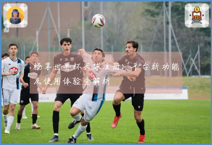 畅享世界杯买球注册：平台新功能及使用体验全解析